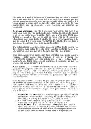 Você pode parar aqui se quiser, mas se gostou do que aprendeu, e acha que
tudo o que aprendeu foi realmente útil, e se você é uma pessoa que quer
começar agora, com negócio sério, que oferece tudo pronto para você, 1-2-3,
espere porque a seguir você vai aprender sobre mais uma fonte de renda
surpreendente que eu desenvolvi e que realmente vai despertar sua
consciência.

Eis minha promessa: Este não é um curso motivacional. Isto nem é um
curso sobre como ficar rico rapidamente com o negócio de mala direta. Aprendi
e sei que não existe dinheiro rápido e fácil e que a única coisa FÁCIL sobre
dinheiro é... perdê-lo! Não sei se você já notou, mas de 10 programas
educacionais sobre mala direta, 9 são blá, blá, blá e nenhum programa é tão
fácil de iniciar 1-2-3 como meu MILIONÁRIO DE BOLSO. Em vez disso, a
maioria dos programas e livros sobre o assunto contém:

Uma redação longa sobre como iniciar o negócio de Mala Direta e como você
deve elaborar suas cartas de venda, achar produtos, gastando meses e até
anos desenvolvendo algo que talvez funcione. Isto não é algo prático.

Então esses cursos foram escritos com boas intenções, mas vamos encarar a
verdade, o autor apenas está ensinando a você os princípios, mas
provavelmente ninguém tem algo prático que já fez e testou. Tudo é
meramente uma teoria, sem nenhuma substância. É exatamente do que você
precisa, algo que possa fazer 1-2-3!

A boa notícia é que o KIT MILIONÁRIO DE BOLSO é totalmente diferente de
qualquer outro programa. Além disso este curso é exatamente o que a carta de
venda prometeu e que você vai receber. Seu primeiro passo é iniciar o próprio
negócio de mala direta junto à internet! É disso exatamente que você precisa e
não qualquer curso motivacional excitante ou algum exercício já conhecido de
auto-conhecimento.

Além de ensinar todas as coisas de que você vai precisar para iniciar, o
MILIONÁRIO DE BOLSO vai fornecer a infra-estrutura e os produtos que você
pode vender imediatamente. Com este plano inédito você vai se tornar
distribuidor de vários manuais, livros e o próprio Kit WBS. Tudo isso você pode
vender por preços muito atraentes e que podem gerar milhares de reais por
mês. O kit inclui:

   •   Direitos de revender todo meu material impresso (6 manuais, Kit WBS
       por atacado + livros com temas especiais). Se você trabalhar só com o
       WBS, não poderá comprá-lo por atacado, só venda um a um.
   •   6 manuais incríveis (leia a sinopse de cada um a seguir) com
       informação privilegiada com uma média de 70 páginas cada.
   •   Curso de 4 fitas K-7     de treinamento - O Milionário de Bolso de 4
       horas. Neste curso eu ensino tudo. Segredos profundos, não vou deixar
       nada escondido. Algumas das técnicas que você vai aprender deixarão
       você de queixo caído por serem simples, baratas e super-eficazes.
 