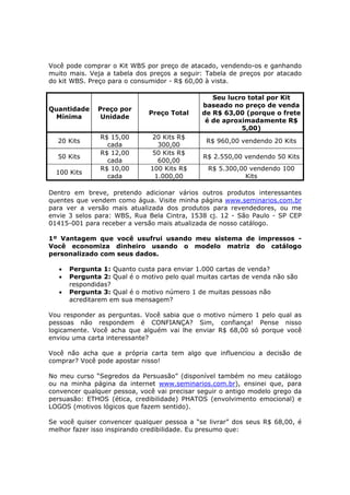Você pode comprar o Kit WBS por preço de atacado, vendendo-os e ganhando
muito mais. Veja a tabela dos preços a seguir: Tabela de preços por atacado
do kit WBS. Preço para o consumidor - R$ 60,00 à vista.

                                                 Seu lucro total por Kit
                                              baseado no preço de venda
Quantidade     Preço por
                              Preço Total     de R$ 63,00 (porque o frete
 Mínima         Unidade
                                               é de aproximadamente R$
                                                         5,00)
                R$ 15,00        20 Kits R$
  20 Kits                                      R$ 960,00 vendendo 20 Kits
                  cada            300,00
                R$ 12,00        50 Kits R$
  50 Kits                                     R$ 2.550,00 vendendo 50 Kits
                  cada            600,00
                R$ 10,00       100 Kits R$      R$ 5.300,00 vendendo 100
  100 Kits
                  cada           1.000,00                  Kits

Dentro em breve, pretendo adicionar vários outros produtos interessantes
quentes que vendem como água. Visite minha página www.seminarios.com.br
para ver a versão mais atualizada dos produtos para revendedores, ou me
envie 3 selos para: WBS, Rua Bela Cintra, 1538 cj. 12 - São Paulo - SP CEP
01415-001 para receber a versão mais atualizada de nosso catálogo.

1º Vantagem que você usufrui usando meu sistema de impressos -
Você economiza dinheiro usando o modelo matriz do catálogo
personalizado com seus dados.

   •   Pergunta 1: Quanto custa para enviar 1.000 cartas de venda?
   •   Pergunta 2: Qual é o motivo pelo qual muitas cartas de venda não são
       respondidas?
   •   Pergunta 3: Qual é o motivo número 1 de muitas pessoas não
       acreditarem em sua mensagem?

Vou responder as perguntas. Você sabia que o motivo número 1 pelo qual as
pessoas não respondem é CONFIANÇA? Sim, confiança! Pense nisso
logicamente. Você acha que alguém vai lhe enviar R$ 68,00 só porque você
enviou uma carta interessante?

Você não acha que a própria carta tem algo que influenciou a decisão de
comprar? Você pode apostar nisso!

No meu curso “Segredos da Persuasão” (disponível também no meu catálogo
ou na minha página da internet www.seminarios.com.br), ensinei que, para
convencer qualquer pessoa, você vai precisar seguir o antigo modelo grego da
persuasão: ETHOS (ética, credibilidade) PHATOS (envolvimento emocional) e
LOGOS (motivos lógicos que fazem sentido).

Se você quiser convencer qualquer pessoa a “se livrar” dos seus R$ 68,00, é
melhor fazer isso inspirando credibilidade. Eu presumo que:
 