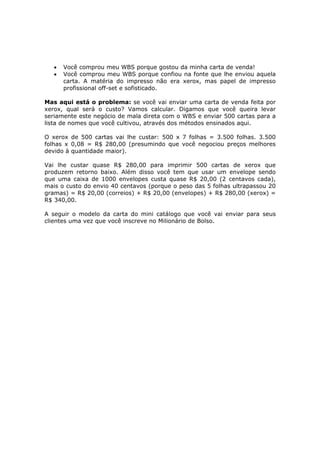•   Você comprou meu WBS porque gostou da minha carta de venda!
   •   Você comprou meu WBS porque confiou na fonte que lhe enviou aquela
       carta. A matéria do impresso não era xerox, mas papel de impresso
       profissional off-set e sofisticado.

Mas aqui está o problema: se você vai enviar uma carta de venda feita por
xerox, qual será o custo? Vamos calcular. Digamos que você queira levar
seriamente este negócio de mala direta com o WBS e enviar 500 cartas para a
lista de nomes que você cultivou, através dos métodos ensinados aqui.

O xerox de 500 cartas vai lhe custar: 500 x 7 folhas = 3.500 folhas. 3.500
folhas x 0,08 = R$ 280,00 (presumindo que você negociou preços melhores
devido à quantidade maior).

Vai lhe custar quase R$ 280,00 para imprimir 500 cartas de xerox que
produzem retorno baixo. Além disso você tem que usar um envelope sendo
que uma caixa de 1000 envelopes custa quase R$ 20,00 (2 centavos cada),
mais o custo do envio 40 centavos (porque o peso das 5 folhas ultrapassou 20
gramas) = R$ 20,00 (correios) + R$ 20,00 (envelopes) + R$ 280,00 (xerox) =
R$ 340,00.

A seguir o modelo da carta do mini catálogo que você vai enviar para seus
clientes uma vez que você inscreve no Milionário de Bolso.
 