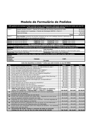 Modelo de Formulário de Pedidos
 SIM, gostaria de começar a fazer grandes lucros imediatamente cultivando outras fontes de renda com seu Kit
                               de Construção de Riqueza – WEALTH BUILDERS SYSTEM
Opção 1        Wealth Builders System – Manual de Construção de Riqueza Operando em Casa                                R$ 20,00
               Jogo completo de 13 apostilas + Pacote de Orientação GRÁTIS + Fita K-7                                   R$ 40,00
               Taxa de Entrega                                                                                           R$ 8,00
                                                                                                         Total          R$ 68,00
Opção 2        Sua escolha: Gostaria de escolher produtos do seu mini catálogo (Somar e adicionar ao
               frete de R$ 5,00 ou nos consulte por telefone)
                                 Os pagamentos deverão ser feitos através de DEPÓSITO BANCÁRIO no:
Banco: (O nome do seu Banco)                Agência: XXXX                 Conta Nº: XXXX        Nome: (Seu nome)
Banco: (O nome do seu Banco)                Agência: XXXX                 Conta Nº: XXXX        Nome: (Seu nome)
                                 Os pagamentos por CHEQUE ou CHEQUE CORREIOS:
Envie o seu pedido junto com o seu cheque nominal para o nome de Sr (a): XXXXXX utilizando Carta Registrada.
          Favor enviar COMPROVANTE DE PAGAMENTO juntamente com o FORMULÁRIO DE PEDIDO para:
Via Fax:                                                         Via Correios:
Envie o comprovante de depósito e este formulário para:          Envie seu comprovante de depósito e este formulário para:
Fone/Fax: (Aqui entra o seu fone)                                Endereço: (Aqui entra o seu endereço)
               Favor preencher seus dados com letra de forma (LEGÍVEIS) para facilitar seu pedido:
Nome:
Endereço:
Cidade:                                     Estado:                                             CEP:
Telefone:                                                        E-mail:
                      Lista das Apostilas (o símbolo * indica que está incluído no seu Kit WBS)
Cód                                     Descrição                              √          Valor         Frete         Total
01     Como ganhar grandes lucros com negócio de mala direita em casa *                    R$ 9,00       R$ 2,00      R$ 11,00
02     Como fazer fortuna com anúncios classificados *                                     R$ 9,00       R$ 2,00      R$ 11,00
03     Como conseguir publicidade gratuita para o seu negócio *                            R$ 7,00       R$ 2,00       R$ 9,00
04     Como recrutar revendedores para vender para você *                                  R$ 4,00       R$ 2,00       R$ 6,00
05     Como ganhar R$ 300 a R$ 1.000 com sua máquina fotográfica *                         R$ 3,00       R$ 2,00       R$ 5,00
06     30 dias por uma renda que dure a vida toda *                                        R$ 7,00       R$ 2,00       R$ 9,00
07     Como desenvolver uma idéia de grande riqueza usando ‘Mind Storming’ *               R$ 5,00       R$ 2,00       R$ 7,00
08     Como fazer fortuna com seminários de autoajuda *                                    R$ 5,00       R$ 2,00       R$ 7,00
09     Como fazer fortunas vendendo informação por correspondência *                       R$ 9,00       R$ 2,00      R$ 11,00
10     Negociação para todos *                                                            R$ 11,00       R$ 2,00      R$ 13,00
11     Como começar seu lucrativo serviço de consultoria *                                 R$ 4,00       R$ 2,00       R$ 6,00
12     Como ganhar dinheiro com seu micro *                                                R$ 4,00       R$ 2,00       R$ 6,00
13     Como ganhar dinheiro com sua secretária eletrônica *                                R$ 3,00       R$ 2,00       R$ 5,00
14     Manual Construção de riqueza sem sair da casa *                                    R$ 39,00       R$ 5,00      R$ 44,00
15     WBS Wealth Builders System – Kit que inclui todos os relatórios
       acima (13 relatórios) + Manual WBS + 1 Fita K-7 + modelos.                        R$ 60,00       R$ 8,00       R$ 68,00
 16    Táticas de guerrilha que rendem fortunas com anúncios classificados
       (Colorido com 80 páginas)                                                          R$ 25,00       R$ 6,00      R$ 31,00
 17    Diretório de Jornais e Revistas de todo Brasil                                     R$ 25,00       R$ 6,00      R$ 31,00
 18    Como criar riqueza iniciando com quase nada – Segredos de como tornar
       rico em qualquer ambiente iniciando com nada                                       R$ 16,00       R$ 6,00      R$ 22,00
 19    Segredos de como ganhar dinheiro com a Internet – Incríveis segredos de
       como iniciar vários negócios na Internet                                           R$ 16,00       R$ 6,00      R$ 22,00
 20    Sua fábrica de fortuna. Segredos de como se tornar um mini fabricante +
       diretórios de mais de 200 máquinas para mini fabricação                            R$ 16,00       R$ 6,00      R$ 22,00
 21    Como tornar seu computador para uma máquina de dinheiro – 81 maneiras
       para lucrar com seu micro                                                          R$ 16,00       R$ 6,00      R$ 22,00
 22    Economize R$ 34,00. Compre o conjunto de todos os manuais
       (linhas 15, 16, 17, 18, 19, 20, 21) valor total de R$ 125,00.                     R$ 75,00      R$ 15,00       R$ 90,00
 