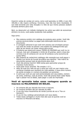 Imprimir cartas de vendas em xerox, como você aprendeu no WBS, é caro (R$
340,00) e não inspira confiança. Funciona, mas não traz bons resultados. O
que está tornando pior esta situação é o fato de que menos pessoas acabam
enviando dinheiro para você.

Bem, eu desenvolvi um método inteligente (eu acho) que além de economizar
dinheiro no envio, você acaba recebendo mais pedidos.

Veja como:

   •   Meu sistema contém mini catálogo de produtos para vender. Você não
       precisa escrever/editar ou pagar pela editoração eletrônica do seu
       documento.
   •   A vantagem adicional é que você nem precisa usar envelopes porque
       sua carta de venda vai parecer uma espécie de catálogo/livreto que
       além de ser bonito vai custar menos para enviar.
   •   O Sistema que desenvolvi possui TODAS AS PÁGINAS que você viu no
       manual, mas sem ultrapassar o limite de 20 gramas, assim a taxa dos
       correios é de 25 centavos em vez de 40 centavos (uma economia de
       quase 40%).
   •   Meu Sistema de cartas/mini catálogos não necessita que você pague o
       fotolito (um termo do mundo da gráfica que significa - foto matriz do
       documento) porque tudo já esta pronto para você.
   •   Você não precisa imprimir 3000 cartas para aproveitar preços de
       impresso muito baixos.
   •   Você pode iniciar amanhã. Tão simples 1-2-3...
   •   Além de tudo há o fato de que a carta que você vai usar inspira uma
       confiança imediata que resultará em mais pedidos. A taxa entre número
       de cartas enviadas e o número de pedidos vai aumentar.
   •   A carta que você vai usar será personalizada com seus dados, número
       de conta, endereço, tudo já pronto. Você não precisa fazer nada! Basta
       ligar e passar-nos os dados, após pagar o custo da impressão.

Você só aproveita todas essas vantagens quando se
inscreve no MILIONARIO DE BOLSO.
   •   As compras são por atacado dos livros e manuais.
   •   As compras também são por atacado do WBS.
   •   O uso dos meus mecanismos de venda (correio de voz e “Fax on
       Demand”).
   •   O uso do meu catálogo personalizado com seus dados.
   •   Todas essas vantagens e muito mais são suas só quando você se
       inscreve no Milionário de Bolso.
 