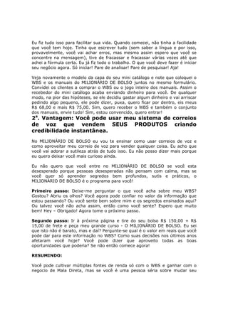 Eu fiz tudo isso para facilitar sua vida. Quando comecei, não tinha a facilidade
que você tem hoje. Tinha que escrever tudo (sem saber a língua e por isso,
provavelmente, você vai achar erros, mas mesmo assim espero que você se
concentre na mensagem), tive de fracassar e fracassar várias vezes até que
achei a fórmula certa. Eu já fiz todo o trabalho. O que você deve fazer é iniciar
seu negócio agora. Só iniciar! Pare de analisar! Pare de pesquisar! Aja!

Veja novamente o modelo da capa do seu mini catálogo e note que coloquei o
WBS e os manuais do MILIONÁRIO DE BOLSO juntos no mesmo formulário.
Convidei os clientes a comprar o WBS ou o jogo inteiro dos manuais. Assim o
recebedor do mini catálogo acaba enviando dinheiro para você. De qualquer
modo, na pior das hipóteses, se ele decidiu gastar algum dinheiro e vai arriscar
pedindo algo pequeno, ele pode dizer, puxa, quero ficar por dentro, eis meus
R$ 68,00 e mais R$ 75,00. Sim, quero receber o WBS e também o conjunto
dos manuais, envie tudo! Sim, estou convencido, quero entrar!
2a. Vantagem: Você pode usar meu sistema de correios
de voz que vendem SEUS PRODUTOS criando
credibilidade instantânea.
No MILIONÁRIO DE BOLSO eu vou te ensinar como usar correios de voz e
como aproveitar meu correio de voz para vender qualquer coisa. Eu acho que
você vai adorar a sutileza atrás de tudo isso. Eu não posso dizer mais porque
eu quero deixar você mais curioso ainda.

Eu não quero que você entre no MILIONÁRIO DE BOLSO se você esta
desesperado porque pessoas desesperadas não pensam com calma, mas se
você quer só aprender segredos bem profundos, sutis e práticos, o
MILIONÁRIO DE BOLSO é o programa para você!

Primeiro passo: Deixe-me perguntar o que você acha sobre meu WBS?
Gostou? Abriu os olhos? Você agora pode confiar no valor da informação que
estou passando? Ou você sente bem sobre mim e os segredos ensinados aqui?
Ou talvez você não acha assim, então como você sente? Espero que muito
bem! Hey – Obrigado! Agora tome o próximo passo.

Segundo passo: Ir à próxima página e tire do seu bolso R$ 150,00 + R$
15,00 de frete e peça meu grande curso - O MILIONÁRIO DE BOLSO. Eu sei
que isto não é barato, mas e daí? Pergunte-se qual é o valor em reais que você
pode dar para este informação no WBS? Como suas decisões nos últimos anos
afetaram você hoje? Você pode dizer que aproveito todas as boas
oportunidades que poderia? Se não então comece agora!

RESUMINDO:

Você pode cultivar múltiplas fontes de renda só com o WBS e ganhar com o
negocio de Mala Direta, mas se você é uma pessoa séria sobre mudar seu
 