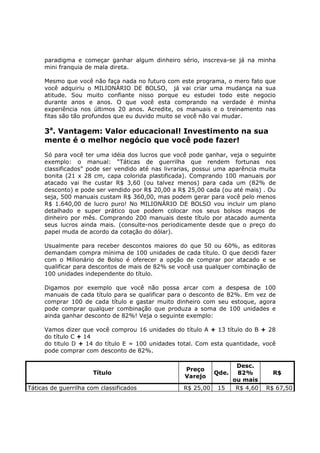 paradigma e começar ganhar algum dinheiro sério, inscreva-se já na minha
     mini franquia de mala direta.

     Mesmo que você não faça nada no futuro com este programa, o mero fato que
     você adquiriu o MILIONÁRIO DE BOLSO, já vai criar uma mudança na sua
     atitude. Sou muito confiante nisso porque eu estudei todo este negocio
     durante anos e anos. O que você esta comprando na verdade é minha
     experiência nos últimos 20 anos. Acredite, os manuais e o treinamento nas
     fitas são tão profundos que eu duvido muito se você não vai mudar.

     3a. Vantagem: Valor educacional! Investimento na sua
     mente é o melhor negócio que você pode fazer!
     Só para você ter uma idéia dos lucros que você pode ganhar, veja o seguinte
     exemplo: o manual: “Táticas de guerrilha que rendem fortunas nos
     classificados” pode ser vendido até nas livrarias, possui uma aparência muita
     bonita (21 x 28 cm, capa colorida plastificada). Comprando 100 manuais por
     atacado vai lhe custar R$ 3,60 (ou talvez menos) para cada um (82% de
     desconto) e pode ser vendido por R$ 20,00 a R$ 25,00 cada (ou até mais) . Ou
     seja, 500 manuais custam R$ 360,00, mas podem gerar para você pelo menos
     R$ 1.640,00 de lucro puro! No MILIONÁRIO DE BOLSO vou incluir um plano
     detalhado e super prático que podem colocar nos seus bolsos maços de
     dinheiro por mês. Comprando 200 manuais deste título por atacado aumenta
     seus lucros ainda mais. (consulte-nos periodicamente desde que o preço do
     papel muda de acordo da cotação do dólar).

     Usualmente para receber descontos maiores do que 50 ou 60%, as editoras
     demandam compra mínima de 100 unidades de cada título. O que decidi fazer
     com o Milionário de Bolso é oferecer a opção de comprar por atacado e se
     qualificar para descontos de mais de 82% se você usa qualquer combinação de
     100 unidades independente do título.

     Digamos por exemplo que você não possa arcar com a despesa de 100
     manuais de cada título para se qualificar para o desconto de 82%. Em vez de
     comprar 100 de cada título e gastar muito dinheiro com seu estoque, agora
     pode comprar qualquer combinação que produza a soma de 100 unidades e
     ainda ganhar desconto de 82%! Veja o seguinte exemplo:

     Vamos dizer que você comprou 16 unidades do título A + 13 título do B + 28
     do título C + 14
     do titulo D + 14 do título E = 100 unidades total. Com esta quantidade, você
     pode comprar com desconto de 82%.

                                                                 Desc.
                                                   Preço
                      Título                               Qde.  82%             R$
                                                   Varejo
                                                                ou mais
Táticas de guerrilha com classificados             R$ 25,00 15   R$ 4,60      R$ 67,50
 