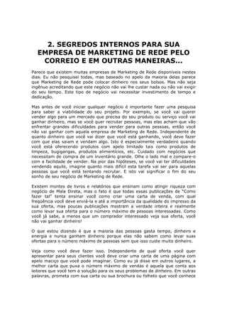 2. SEGREDOS INTERNOS PARA SUA
  EMPRESA DE MARKETING DE REDE PELO
   CORREIO E EM OUTRAS MANEIRAS...
Parece que existem muitas empresas de Marketing de Rede disponíveis nestes
dias. Eu não pesquisei todas, mas baseado no apelo da maioria delas parece
que Marketing de Rede pode colocar dinheiro nos seus bolsos. Mas não seja
ingênuo acreditando que este negócio não vai lhe custar nada ou não vai exigir
do seu tempo. Este tipo de negócio vai necessitar investimento de tempo e
dedicação.

Mas antes de você iniciar qualquer negócio é importante fazer uma pesquisa
para saber a viabilidade do seu projeto. Por exemplo, se você vai querer
vender algo para um mercado que precisa do seu produto ou serviço você vai
ganhar dinheiro, mas se você quer recrutar pessoas, mas elas acham que vão
enfrentar grandes dificuldades para vender para outras pessoas, então você
não vai ganhar com aquela empresa de Marketing de Rede. Independente de
quanto dinheiro que você vai dizer que você está ganhando, você deve fazer
com que elas saiam e vendam algo. Isto é especialmente verdadeiro quando
você está oferecendo produtos com apelo limitado tais como produtos de
limpeza, bugigangas, produtos alimentícios, etc. Cuidado com negócios que
necessitam de compra de um inventário grande. Olhe o lado mal e compare-o
com a facilidade de vender. Na pior das hipóteses, se você vai ter dificuldades
vendendo aquilo, imagine quanto mais difícil esta tarefa vai ser para aquelas
pessoas que você está tentando recrutar. E isto vai significar o fim do seu
sonho de seu negócio de Marketing de Rede.

Existem montes de livros e relatórios que ensinam como atingir riqueza com
negócio de Mala Direta, mas o fato é que todas essas publicações de “Como
fazer tal” tenta ensinar você como criar uma carta de venda, com qual
freqüência você deve enviá-la e até a importância da qualidade do impresso da
sua oferta, mas poucas publicações mostram a verdade inteira e realmente
como levar sua oferta para o número máximo de pessoas interessadas. Como
você já sabe, a menos que um comprador interessado veja sua oferta, você
não vai ganhar dinheiro!

O que estou dizendo é que a maioria das pessoas gasta tempo, dinheiro e
energia e nunca ganham dinheiro porque elas não sabem como levar suas
ofertas para o número máximo de pessoas sem que isso custe muito dinheiro.

Veja como você deve fazer isso. Independente de qual oferta você quer
apresentar para seus clientes você deve criar uma carta de uma página com
apelo maciço que você pode imaginar. Como eu já disse em outros lugares, a
melhor carta que puxa o número máximo de vendas é aquela que conta aos
leitores que você tem a solução para os seus problemas de dinheiro. Em outras
palavras, prometa com sua carta ou sua brochura ou folheto que você conhece
 