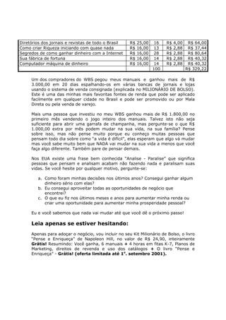 Diretórios dos jornais e revistas de todo o Brasil   R$   25,00    16   R$   4,00    R$ 64,00
Como criar Riqueza iniciando com quase nada          R$   16,00    13   R$   2,88    R$ 37,44
Segredos de como ganhar dinheiro com a Internet      R$   16,00    28   R$   2,88    R$ 80,64
Sua fábrica de fortuna                               R$   16,00    14   R$   2,88    R$ 40,32
Computador máquina de dinheiro                       R$   16,00    14   R$   2,88    R$ 40,32
                                                                  100               R$ 329,22

     Um dos compradores do WBS pegou meus manuais e ganhou mais de R$
     3.000,00 em 20 dias espalhando-os em várias bancas de jornais e lojas
     usando o sistema de venda consignada (explicada no MILIONÁRIO DE BOLSO).
     Este é uma das minhas mais favoritas fontes de renda que pode ser aplicado
     facilmente em qualquer cidade no Brasil e pode ser promovido ou por Mala
     Direta ou pela venda de varejo.

     Mais uma pessoa que investiu no meu WBS ganhou mais de R$ 1.800,00 no
     primeiro mês vendendo o jogo inteiro dos manuais. Talvez isto não seja
     suficiente para abrir uma garrafa de champanha, mas pergunte-se o que R$
     1.000,00 extra por mês podem mudar na sua vida, na sua família? Pense
     sobre isso, mas não pense muito porque eu conheço muitas pessoas que
     pensam todo dia sobre como “a vida é difícil”, elas esperam que algo vá mudar
     mas você sabe muito bem que NADA vai mudar na sua vida a menos que você
     faça algo diferente. Também pare de pensar demais.

     Nos EUA existe uma frase bem conhecida “Analise - Paralise” que significa
     pessoas que pensam e analisam acabam não fazendo nada e paralisam suas
     vidas. Se você hesite por qualquer motivo, pergunte-se:

        a. Como foram minhas decisões nos últimos anos? Consegui ganhar algum
           dinheiro sério com elas?
        b. Eu consegui aproveitar todas as oportunidades de negócio que
           encontrei?
        c. O que eu fiz nos últimos meses e anos para aumentar minha renda ou
           criar uma oportunidade para aumentar minha prosperidade pessoal?

     Eu e você sabemos que nada vai mudar até que você dê o próximo passo!

     Leia apenas se estiver hesitando:
     Apenas para adoçar o negócio, vou incluir no seu Kit Milionário de Bolso, o livro
     “Pense e Enriqueça” de Napoleon Hill, no valor de R$ 24,90, inteiramente
     Grátis! Resumindo: Você ganha, 6 manuais + 4 horas em fitas K-7, Planos de
     Marketing, direitos de revenda e uso dos catálogos + O livro “Pense e
     Enriqueça” - Grátis! (oferta limitada até 1o. setembro 2001).
 