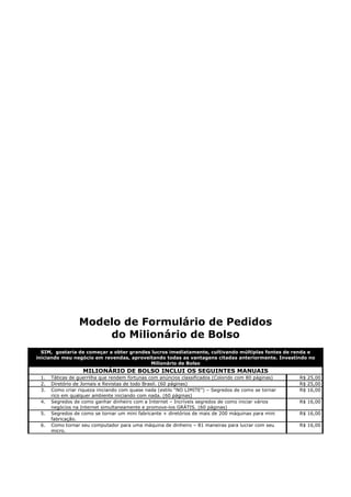 Modelo de Formulário de Pedidos
                     do Milionário de Bolso
  SIM, gostaria de começar a obter grandes lucros imediatamente, cultivando múltiplas fontes de renda e
iniciando meu negócio em revendas, aproveitando todas as vantagens citadas anteriormente. Investindo no
                                          Milionário de Bolso
                   MILIONÁRIO DE BOLSO INCLUI OS SEGUINTES MANUAIS
 1.   Táticas de guerrilha que rendem fortunas com anúncios classificados (Colorido com 80 páginas)   R$ 25,00
 2.   Diretório de Jornais e Revistas de todo Brasil. (60 páginas)                                    R$ 25,00
 3.   Como criar riqueza iniciando com quase nada (estilo “NO LIMITE”) – Segredos de como se tornar   R$ 16,00
      rico em qualquer ambiente iniciando com nada. (60 páginas)
 4.   Segredos de como ganhar dinheiro com a Internet – Incríveis segredos de como iniciar vários     R$ 16,00
      negócios na Internet simultaneamente e promove-los GRÁTIS. (60 páginas)
 5.   Segredos de como se tornar um mini fabricante + diretórios de mais de 200 máquinas para mini    R$ 16,00
      fabricação.
 6.   Como tornar seu computador para uma máquina de dinheiro – 81 maneiras para lucrar com seu       R$ 16,00
      micro.
 