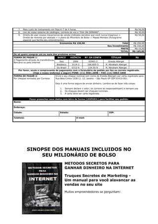 7. Mais custo de treinamento em fitas K-7 de 4 horas.                                                        R$ 56,00
    8. Uso de nosso sistema de catálogos, correios de voz e “FAX ON DEMAND”.                                     R$ 30,00
    9. Direito de usar nossos mecanismos de venda (métodos secretos que você nunca imaginou) +                   R$ 50,00
       Direito de revenda por atacado + o plano do Milionário de Bolso + Mapas Mentais (fluxograma
       especial que facilita seu entendimento).
                                          Economize R$ 100,00                                      Total       R$ 250,00
                                                                                      Seu Investimento         R$ 150,00
                                                                                                  FRETE         R$ 15,00
                                                                                                 TOTAL        R$ 165,00
Ou só quero comprar um ou mais dos produtos acima
FORMA DE PAGAR 1:                       BANCO        AGÊNCIA        Nº. DA CONTA           TÍTULAR               R$
O Pagamento através de transferência
                                          Itaú         2999            02083-3          Eneida Abergel
Bancária ou pela Internet
                                        Bradesco      3114-3          166.605-3      R. Abraham Abergel
                                      Do Brasil    0712-9          124.55-9        R. Abraham Abergel
     Por favor, envie o comprovante de pagamento com o formulário de pedido por fax ou correio registrado.
                  (Veja o nosso endereço a seguir) FONE: (11) 3061.2698 – FAX: (11) 3063-1840
FORMA DE PAGAR 2:                   Envie o seu cheque nominal (em nome de Eneida Abergel) por carta registrada para:
Por cheques enviados por Correios   Rua Bela Cintra 1538 CJ. 12, Jardins – São Paulo-SP CEP 01415-001.

                                       Esta é uma forma segura de enviar dinheiro. Lembre-se de fazer três coisas:

                                           1.   Sempre declare o valor; os correios se responsabilizam) e sempre usa
                                           2.   Os cheques devem ser cheques nominais.
                                           3.   A carta deve ser carta registrada.

              Favor preencher seus dados com letra de forma (LEGÍVEIL) para facilitar seu pedido:
Nome:

Endereço:

Cidade:                                    Estado:                                       CEP:

Telefone:                                                 E-mail:




            SINOPSE DOS MANUAIS INCLUIDOS NO
                SEU MILIONÁRIO DE BOLSO
                                                METODOS SECRETOS PARA
                                                GANHAR DINHEIRO NA INTERNET

                                                Truques Secretos de Marketing -
                                                Um manual para você alavancar as
                                                vendas no seu site
                                                Muitos empreendedores se perguntam:
 