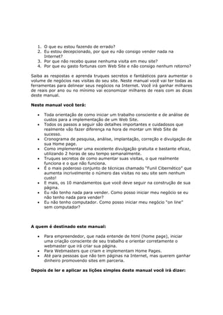 1. O que eu estou fazendo de errado?
   2. Eu estou decepcionado, por que eu não consigo vender nada na
      Internet?
   3. Por que não recebo quase nenhuma visita em meu site?
   4. Por que eu gasto fortunas com Web Site e não consigo nenhum retorno?

Saiba as respostas e aprenda truques secretos e fantásticos para aumentar o
volume de negócios nas visitas do seu site. Neste manual você vai ter todas as
ferramentas para delinear seus negócios na Internet. Você irá ganhar milhares
de reais por ano ou no mínimo vai economizar milhares de reais com as dicas
deste manual.

Neste manual você terá:

   •   Toda orientação de como iniciar um trabalho consciente e de análise de
       custos para a implementação de um Web Site.
   •   Todos os passos a seguir são detalhes importantes e cuidadosos que
       realmente vão fazer diferença na hora de montar um Web Site de
       sucesso.
   •   Cronograma de pesquisa, análise, implantação, correção e divulgação de
       sua Home page.
   •   Como implementar uma excelente divulgação gratuita e bastante eficaz,
       utilizando 2 horas de seu tempo semanalmente.
   •   Truques secretos de como aumentar suas visitas, o que realmente
       funciona e o que não funciona.
   •   É o mais poderoso conjunto de técnicas chamado “Funil Cibernético” que
       aumenta incrivelmente o número das visitas no seu site sem nenhum
       custo!
   •   E mais, os 10 mandamentos que você deve seguir na construção de sua
       página.
   •   Eu não tenho nada para vender. Como posso iniciar meu negócio se eu
       não tenho nada para vender?
   •   Eu não tenho computador. Como posso iniciar meu negócio “on line”
       sem computador?



A quem é destinado este manual:

   •   Para empreendedor, que nada entende de html (home page), iniciar
       uma criação consciente de seu trabalho e orientar corretamente o
       webmaster que irá criar sua página.
   •   Para Webmasters que criam e implementam Home Pages.
   •   Até para pessoas que não tem páginas na Internet, mas querem ganhar
       dinheiro promovendo sites em parceria.

Depois de ler e aplicar as lições simples deste manual você irá dizer:
 