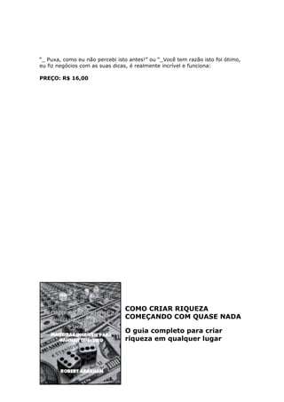 “_ Puxa, como eu não percebi isto antes!” ou “_Você tem razão isto foi ótimo,
eu fiz negócios com as suas dicas, é realmente incrível e funciona:

PREÇO: R$ 16,00




                                COMO CRIAR RIQUEZA
                                COMEÇANDO COM QUASE NADA

                                O guia completo para criar
                                riqueza em qualquer lugar
 