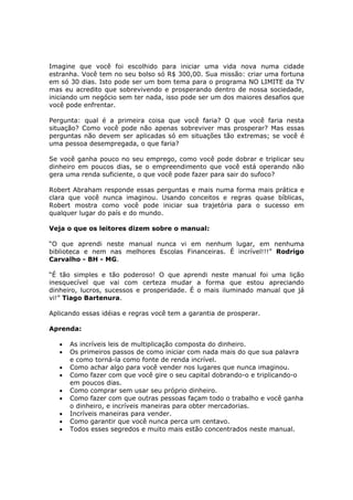 Imagine que você foi escolhido para iniciar uma vida nova numa cidade
estranha. Você tem no seu bolso só R$ 300,00. Sua missão: criar uma fortuna
em só 30 dias. Isto pode ser um bom tema para o programa NO LIMITE da TV
mas eu acredito que sobrevivendo e prosperando dentro de nossa sociedade,
iniciando um negócio sem ter nada, isso pode ser um dos maiores desafios que
você pode enfrentar.

Pergunta: qual é a primeira coisa que você faria? O que você faria nesta
situação? Como você pode não apenas sobreviver mas prosperar? Mas essas
perguntas não devem ser aplicadas só em situações tão extremas; se você é
uma pessoa desempregada, o que faria?

Se você ganha pouco no seu emprego, como você pode dobrar e triplicar seu
dinheiro em poucos dias, se o empreendimento que você está operando não
gera uma renda suficiente, o que você pode fazer para sair do sufoco?

Robert Abraham responde essas perguntas e mais numa forma mais prática e
clara que você nunca imaginou. Usando conceitos e regras quase bíblicas,
Robert mostra como você pode iniciar sua trajetória para o sucesso em
qualquer lugar do país e do mundo.

Veja o que os leitores dizem sobre o manual:

“O que aprendi neste manual nunca vi em nenhum lugar, em nenhuma
biblioteca e nem nas melhores Escolas Financeiras. É incrível!!!” Rodrigo
Carvalho - BH - MG.

“É tão simples e tão poderoso! O que aprendi neste manual foi uma lição
inesquecível que vai com certeza mudar a forma que estou apreciando
dinheiro, lucros, sucessos e prosperidade. É o mais iluminado manual que já
vi!” Tiago Bartenura.

Aplicando essas idéias e regras você tem a garantia de prosperar.

Aprenda:

   •   As incríveis leis de multiplicação composta do dinheiro.
   •   Os primeiros passos de como iniciar com nada mais do que sua palavra
       e como torná-la como fonte de renda incrível.
   •   Como achar algo para você vender nos lugares que nunca imaginou.
   •   Como fazer com que você gire o seu capital dobrando-o e triplicando-o
       em poucos dias.
   •   Como comprar sem usar seu próprio dinheiro.
   •   Como fazer com que outras pessoas façam todo o trabalho e você ganha
       o dinheiro, e incríveis maneiras para obter mercadorias.
   •   Incríveis maneiras para vender.
   •   Como garantir que você nunca perca um centavo.
   •   Todos esses segredos e muito mais estão concentrados neste manual.
 