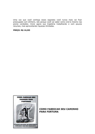 Uma vez que você conheça esses segredos você nunca mais vai ficar
preocupado com dinheiro, isto porque você vai saber como criá-lo mesmo nas
piores condições. Inicie agora sua trajetória trabalhando e com poucos
recursos, mas aproveitando riquezas ilimitadas.

PREÇO: R$ 16,OO




                            COMO FABRICAR SEU CAMINHO
                            PARA FORTUNA
 