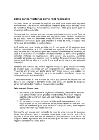 Como ganhar fortunas como Mini Fabricante
Incluindo fontes de centenas de negócios que você pode iniciar com pequenos
investimentos. São mais de 200 negócios lucrativos para iniciar em casa. Dicas
de Marketing, Máquinas, fornecedores e endereços. Ideal para quem quer ter
uma renda extra garantida.

Este manual vem mostrar que com um pouco de investimento e muita força de
vontade de vencer você pode iniciar um negócio lucrativo. Usando um cômodo
de sua casa. Você vai encontrar idéias lucrativas e inovadoras, bem como
referências e endereços para você encontrar o mapa da mina, o negócio ideal
para a sua personalidade e sua habilidade.

Você sabia que uma caneta vendida por 2 reais custa só 10 centavos para
fabricar? (quantidade de 1.000 unidades) isto significa que R$ 1,90 ou quase
95% do preço final do produto pode ser colocado diretamente no seu bolso, se
você é o fabricante e o vendedor simultaneamente! Ou talvez você pretenda
contratar milhares de revendedores para vender seu produto, ganhando
comissão generosa, com certeza você vai ganhar fortunas incríveis! Somente
quando você fabrica algo e o vende é que você sente qual é o seu potencial
financeiro.

Pensando em começar seu próprio negócio você passa pelo processo do medo
de investir suas economias em um empreendimento aparentemente fácil?
Problemas em arrumar um ponto comercial? Então comece seu negócio em
casa. A tecnologia disponível para o empresário doméstico torna um
empreendimento muito mais fácil.

O empreendimento é uma maneira de tentar sua carreira de empresário sem
deixar o seu emprego e também ajuda você salvar um pacote de despesas
gerais com utilidades, mobília e manutenção de custos.

Este manual é ideal para:

   1. Para quem quer melhorar o orçamento doméstico, trabalhando em casa
      sem comprometer-se em grandes investimentos. Você nem imagina
      quanto pode ganhar em casa, use sua imaginação e descubra suas
      habilidades!
   2. Ou para quem tem um pequeno capital e está procurando um bom
      negócio para iniciar, são centenas de opções de negócios lucrativos com
      todas as referências para você encontrar o mapa da mina, o seu negócio
      ideal pode estar aqui neste manual!

Acompanha um manual com indicação de mais de uma centena de máquinas
feitas especialmente para o pequeno empresário poder montar seu próprio
negócio e iniciar uma carreira de sucesso e principalmente bons lucros. As
máquinas estão agrupadas am faixa de preço para facilitar a identificação dos
negócios compatíveis ao seu bolso.
 