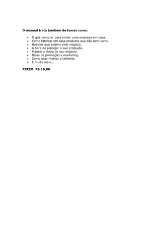 O manual trata também de temas como:

  •   O que comprar para iniciar uma empresa em casa.
  •   Como fabricar em casa produtos que dão bom lucro.
  •   Hobbies que podem virar negócio.
  •   A hora de planejar a sua produção.
  •   Planeje o início do seu negócio.
  •   Dicas de promoção e marketing.
  •   Como usar melhor o telefone.
  •   E muito mais...

PREÇO: R$ 16,00
 