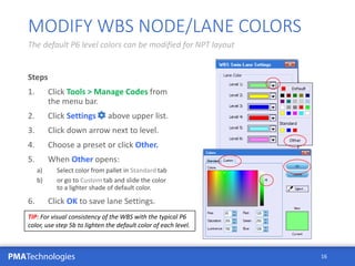 PMATechnologies
Steps
1. Click Tools > Manage Codes from
the menu bar.
2. Click Settings above upper list.
3. Click down arrow next to level.
4. Choose a preset or click Other.
5. When Other opens:
a) Select color from pallet in Standard tab
b) or go to Custom tab and slide the color
to a lighter shade of default color.
6. Click OK to save lane Settings.
16
MODIFY WBS NODE/LANE COLORS
The default P6 level colors can be modified for NPT layout
TIP: For visual consistency of the WBS with the typical P6
color, use step 5b to lighten the default color of each level.
 