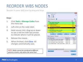 PMATechnologies
Steps
1. Click Tools > Manage Codes from
the menu bar.
2. Left-click on the node label.
3. Hold mouse click, drag up or down
to see a red line with two arrows
to indicate where it will be placed.
4. Release the mouse.
5. When finished, click Close. All
changes automatically save.
9
REORDER WBS NODES
Reorder in same WBS level by drag and drop
NOTE: Nodes cannot be reordered to different
parents or levels, only within the same level .
 