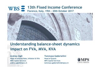 13th Fixed Income Conference
Florence, Italy, 19th - 20th October 2017
Understanding balance-sheet dynamics
impact on FVA, MVA, KVA
Andrea Gigli Tommaso Gabbriellini
Head of Interest Rate, Inflation & XVA Head of Quants
MPS Capital Services MPS Capital Services
andrea.gigli@mpscs.it tommaso.gabbriellini@mpscs.it
 