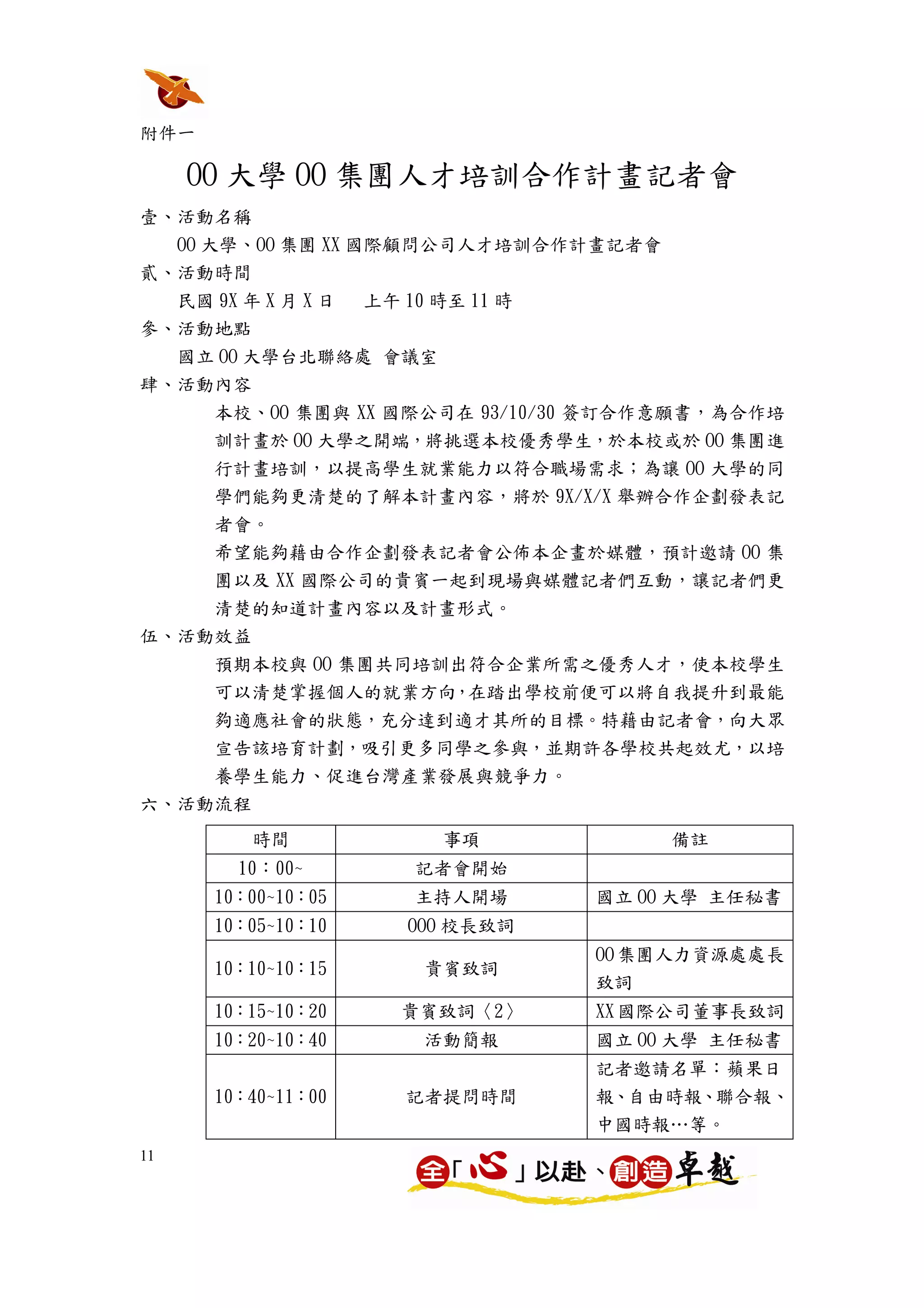 附件一

     OO 大學 OO 集團人才培訓合作計畫記者會
壹、活動名稱
  OO 大學、OO 集團 XX 國際顧問公司人才培訓合作計畫記者會
貳、活動時間
  民國 9X 年 X 月 X 日 上午 10 時至 11 時
參、活動地點
  國立 OO 大學台北聯絡處 會議室
肆、活動內容
      本校、OO 集團與 XX 國際公司在 93/10/30 簽訂合作意願書，為合作培
      訓計畫於 OO 大學之開端，將挑選本校優秀學生，於本校或於 OO 集團進
      行計畫培訓，以提高學生就業能力以符合職場需求；為讓 OO 大學的同
      學們能夠更清楚的了解本計畫內容，將於 9X/X/X 舉辦合作企劃發表記
      者會。
      希望能夠藉由合作企劃發表記者會公佈本企畫於媒體，預計邀請 OO 集
      團以及 XX 國際公司的貴賓一起到現場與媒體記者們互動，讓記者們更
      清楚的知道計畫內容以及計畫形式。
伍、活動效益
    預期本校與 OO 集團共同培訓出符合企業所需之優秀人才，使本校學生
      可以清楚掌握個人的就業方向，在踏出學校前便可以將自我提升到最能
      夠適應社會的狀態，充分達到適才其所的目標。特藉由記者會，向大眾
      宣告該培育計劃，吸引更多同學之參與，並期許各學校共起效尤，以培
      養學生能力、促進台灣產業發展與競爭力。
六、活動流程
         時間           事項             備註
        10：00~      記者會開始
      10：00~10：05   主持人開場       國立 OO 大學 主任秘書
      10：05~10：10   OOO 校長致詞
                                OO 集團人力資源處處長
      10：10~10：15    貴賓致詞
                                致詞
      10：15~10：20   貴賓致詞〈2〉     XX 國際公司董事長致詞
      10：20~10：40    活動簡報       國立 OO 大學 主任秘書
                                記者邀請名單：蘋果日
      10：40~11：00   記者提問時間      報、自由時報、聯合報、
                                中國時報…等。
11
 