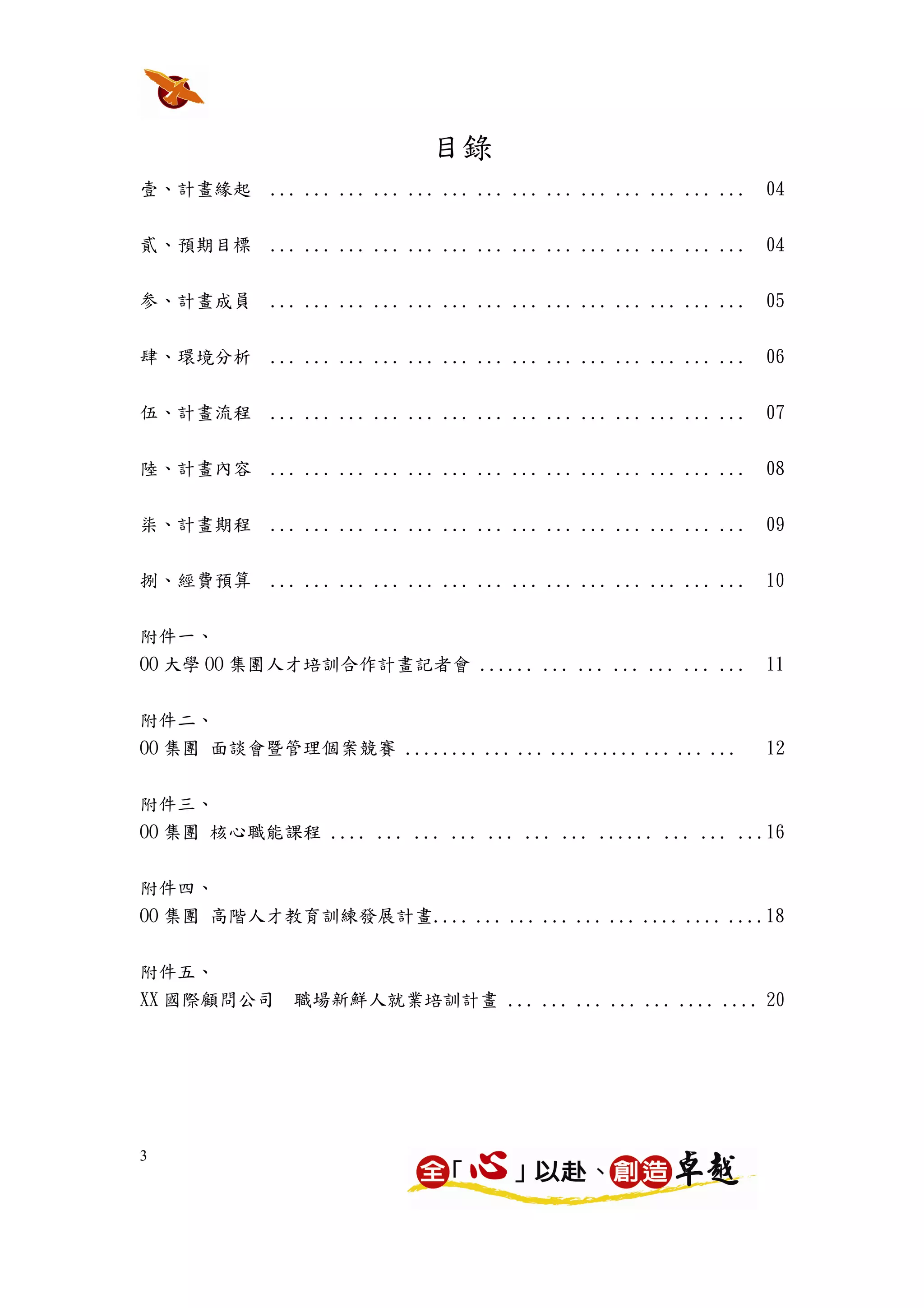 目錄
壹、計畫緣起      ... ... ... ... ... ... ... ... ... ... ... ... ... ...   04


貳、預期目標      ... ... ... ... ... ... ... ... ... ... ... ... ... ...   04


参、計畫成員      ... ... ... ... ... ... ... ... ... ... ... ... ... ...   05


肆、環境分析      ... ... ... ... ... ... ... ... ... ... ... ... ... ...   06

伍、計畫流程      ... ... ... ... ... ... ... ... ... ... ... ... ... ...   07


陸、計畫內容      ... ... ... ... ... ... ... ... ... ... ... ... ... ...   08


柒、計畫期程      ... ... ... ... ... ... ... ... ... ... ... ... ... ...   09


捌、經費預算      ... ... ... ... ... ... ... ... ... ... ... ... ... ...   10


附件一、
OO 大學 OO 集團人才培訓合作計畫記者會 ...... ... ... ... ... ... ...                 11


附件二、
OO 集團 面談會暨管理個案競賽 ........ ... ... ... ...... ... ... ...              12


附件三、
OO 集團 核心職能課程 .... ... ... ... ... ... ... ...... ... ... ...16


附件四、
OO 集團 高階人才教育訓練發展計畫.... ... ... ... ... ... .... .... ....18

附件五、
XX 國際顧問公司     職場新鮮人就業培訓計畫 ... ... ... ... ... .... .... 20




3
 