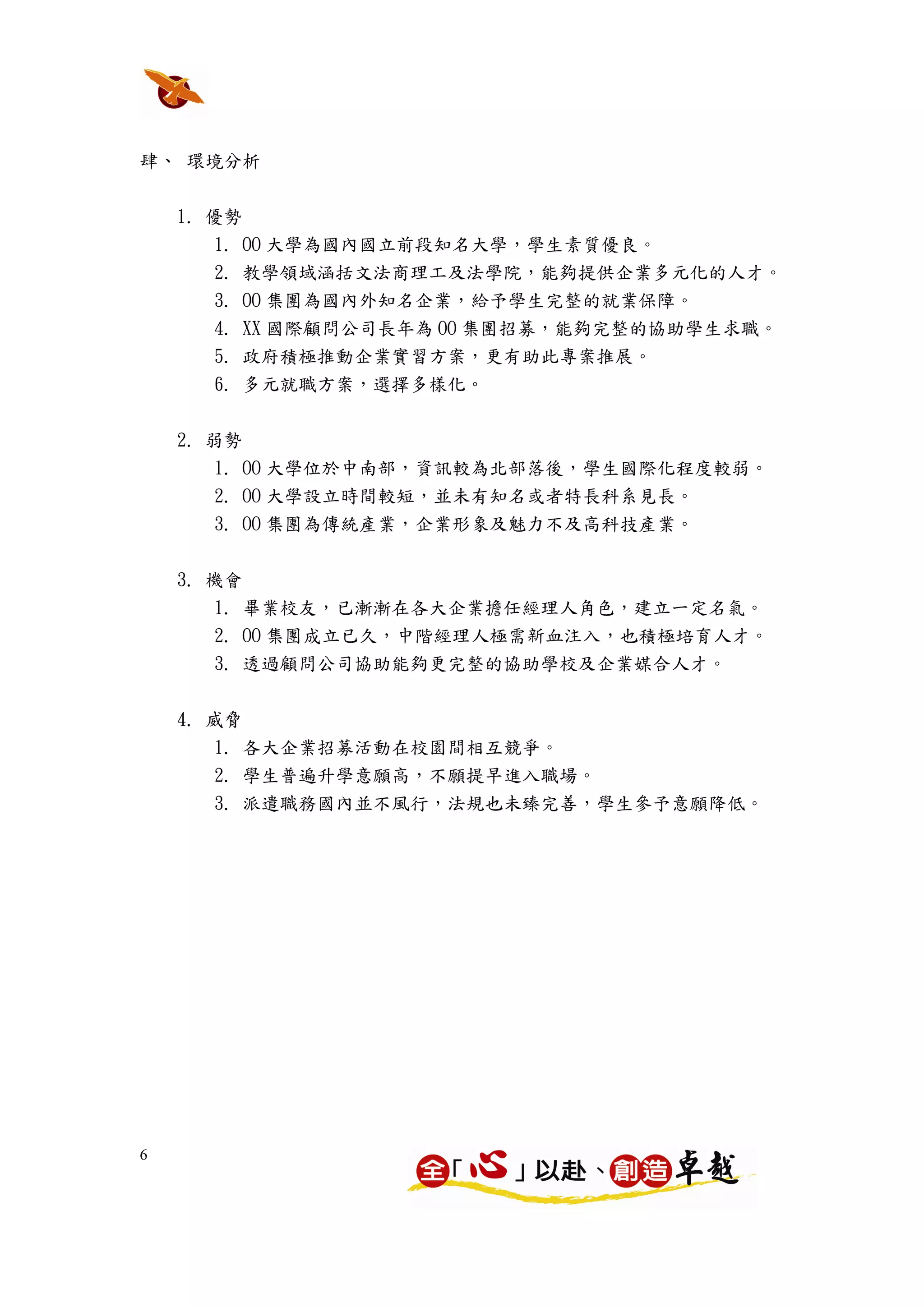 肆、 環境分析


    1. 優勢
        1. OO 大學為國內國立前段知名大學，學生素質優良。
        2. 教學領域涵括文法商理工及法學院，能夠提供企業多元化的人才。
        3. OO 集團為國內外知名企業，給予學生完整的就業保障。
        4. XX 國際顧問公司長年為 OO 集團招募，能夠完整的協助學生求職。
        5. 政府積極推動企業實習方案，更有助此專案推展。
        6. 多元就職方案，選擇多樣化。


    2. 弱勢
        1. OO 大學位於中南部，資訊較為北部落後，學生國際化程度較弱。
      2. OO 大學設立時間較短，並未有知名或者特長科系見長。
      3. OO 集團為傳統產業，企業形象及魅力不及高科技產業。

    3. 機會
        1. 畢業校友，已漸漸在各大企業擔任經理人角色，建立一定名氣。
      2. OO 集團成立已久，中階經理人極需新血注入，也積極培育人才。
      3. 透過顧問公司協助能夠更完整的協助學校及企業媒合人才。


    4. 威脅
      1. 各大企業招募活動在校園間相互競爭。
      2. 學生普遍升學意願高，不願提早進入職場。
      3. 派遣職務國內並不風行，法規也未臻完善，學生參予意願降低。




6
 