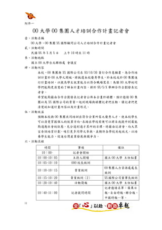 附件一

     OO 大學 OO 集團人才培訓合作計畫記者會
壹、活動名稱
  OO 大學、OO 集團 XX 國際顧問公司人才培訓合作計畫記者會
貳、活動時間
  民國 9X 年 X 月 X 日 上午 10 時至 11 時
參、活動地點
  國立 OO 大學台北聯絡處 會議室
肆、活動內容
      本校、OO 集團與 XX 國際公司在 93/10/30 簽訂合作意願書，為合作培
      訓計畫於 OO 大學之開端，將挑選本校優秀學生，於本校或於 OO 集團進
      行計畫培訓，以提高學生就業能力以符合職場需求；為讓 OO 大學的同
      學們能夠更清楚的了解本計畫內容，將於 9X/X/X 舉辦合作企劃發表記
      者會。
      希望能夠藉由合作企劃發表記者會公佈本企畫於媒體，預計邀請 OO 集
      團以及 XX 國際公司的貴賓一起到現場與媒體記者們互動，讓記者們更
      清楚的知道計畫內容以及計畫形式。
伍、活動效益
    預期本校與 OO 集團共同培訓出符合企業所需之優秀人才，使本校學生
      可以清楚掌握個人的就業方向，在踏出學校前便可以將自我提升到最能
      夠適應社會的狀態，充分達到適才其所的目標。特藉由記者會，向大眾
      宣告該培育計劃，吸引更多同學之參與，並期許各學校共起效尤，以培
      養學生能力、促進台灣產業發展與競爭力。
六、活動流程
         時間           事項             備註
        10：00~      記者會開始
      10：00~10：05   主持人開場       國立 OO 大學 主任秘書
      10：05~10：10   OOO 校長致詞
                                OO 集團人力資源處處長
      10：10~10：15    貴賓致詞
                                致詞
      10：15~10：20   貴賓致詞〈2〉     XX 國際公司董事長致詞
      10：20~10：40    活動簡報       國立 OO 大學 主任秘書
                                記者邀請名單：蘋果日
      10：40~11：00   記者提問時間      報、自由時報、聯合報、
                                中國時報…等。
11
 