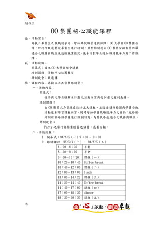 附件三

             OO 集團核心職能課程
壹、活動宗旨：
  為提升畢業生之就職競爭力，增加其就職管道與保障，OO 大學與 OO 集團合
  作，於校內甄選特定畢業生進行培訓，並於結訓後由 OO 集團安排集團內最
  適合之職務與職位及追蹤就業情況，使本計劃學員增加職場競爭力與工作保
  障。
貳、活動地點：
  開幕式：國立 OO 大學國際會議廳
  培訓課程：活動中心社團教室
  結訓晚會：致遠樓
參、課程內容：為期五天之密集培訓營。
     一、活動內容：
        開幕式：
         使參與之學員瞭解本計劃之活動內容與受訓者之權利義務。
        培訓課程：
         由 OO 集團人力資源處設計五天課程，並透過講師授課與學員小組
          活動達到學習課程內容，同時增加學員職場競爭力之目的；此外於
          結訓前與每個學員進行個別諮商，為其找尋最適合之職務與職位。
        結訓晚會：
         Party 之舉行與結業證書之頒發、成果回顧。
     二、活動流程：
        1. 開幕式：9X/X/X（一）9：30－10：30
         2. 培訓課程   9X/X/X（一）－ 9X/X/X（五）
               8：00－8：30    早餐
               8：30－9：00    早會
               9：00－10：20   課程（一）
               10：20－10：40 Coffee break
               10：40－12：00 課程（二）
               12：00－13：00 lunch
               13：00－14：20 課程（三）
               14：20－14：40 Coffee break
               14：40－17：00 課程（四）
               17：00－18：30 dinner
               18：30－20：30 課程（五）
16
 