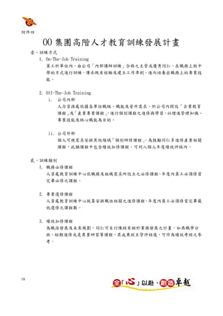 附件四

        OO 集團高階人才教育訓練發展計畫
     壹、訓練方式
       1. On-The-Job Training
          員工於單位內，由公司「內部講師訓練」合格之主管或優秀同仁，在職務上做中
          學的方式進行訓練，傳承既有經驗及建立工作準則，進而培養出職務上的專業技
          能。


       2. Off-The-Job Training
           i. 公司內部
               人力資源處依據各單位職級、職能及晉升需求，於公司內開設「企業教育
               課程」 「產業專業課程」
                  及       ，進行個別課程之進修與學習，以增進管理知識、
               專業技能及核心職能為目的。


           ii. 公司外部
               個人可視需求安排其他領域「個別研修課程」
                                  ，為鼓勵同仁多進修產業相關
               課程，此類課程中包含績效加修課程，可列入個人年度績效評核內。


     貳、訓練類別
       1. 職務必修課程
          人資處教育訓練中心依職務及組織需求所設立之必修課程，年度內員工必須修習
          完畢必修之課程。


       2. 專業選修課程
          人資處教育訓練中心統籌安排職位相關之進修課程，年度內員工必須修習完畢最
          低選修之課程數。


       3. 績效加修課程
          為職涯發展及未來規劃，同仁可自行陳核有助於業務發展之計畫，如再職學分
          班、短期進修或是異業研習等課程，其成果經主管評核後，可作為績效考核之參
          考。




18
 