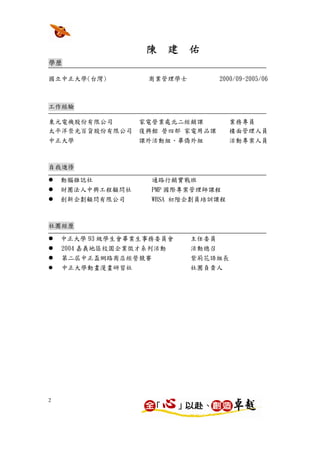 陳 建 佑
學歷

國立中正大學(台灣)         商業管理學士          2000/09-2005/06



工作經驗

東元電機股份有限公司        家電營業處北二經銷課          業務專員
太平洋崇光百貨股份有限公司     復興館 營四部 家電用品課       樓面管理人員
中正大學              課外活動組、畢僑外組          活動專案人員



自我進修

    動腦雜誌社            通路行銷實戰班
    財團法人中興工程顧問社      PMP 國際專案管理師課程
    創新企劃顧問有限公司       WBSA 初階企劃員培訓課程



社團經歷

    中正大學 93 級學生會畢業生事務委員會    主任委員
    2004 嘉義地區校園企業徵才系列活動     活動總召
    第二屆中正盃網路商店經營競賽          紫荊花語組長
    中正大學動畫漫畫研習社             社團負責人




2
 