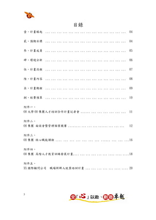 目錄
壹、計畫緣起      ... ... ... ... ... ... ... ... ... ... ... ... ... ...   04


貳、預期目標      ... ... ... ... ... ... ... ... ... ... ... ... ... ...   04


参、計畫成員      ... ... ... ... ... ... ... ... ... ... ... ... ... ...   05


肆、環境分析      ... ... ... ... ... ... ... ... ... ... ... ... ... ...   06

伍、計畫流程      ... ... ... ... ... ... ... ... ... ... ... ... ... ...   07


陸、計畫內容      ... ... ... ... ... ... ... ... ... ... ... ... ... ...   08


柒、計畫期程      ... ... ... ... ... ... ... ... ... ... ... ... ... ...   09


捌、經費預算      ... ... ... ... ... ... ... ... ... ... ... ... ... ...   10


附件一、
OO 大學 OO 集團人才培訓合作計畫記者會 ...... ... ... ... ... ... ...                 11


附件二、
OO 集團 面談會暨管理個案競賽 ........ ... ... ... ...... ... ... ...              12


附件三、
OO 集團 核心職能課程 .... ... ... ... ... ... ... ...... ... ... ...16


附件四、
OO 集團 高階人才教育訓練發展計畫.... ... ... ... ... ... .... .... ....18

附件五、
XX 國際顧問公司     職場新鮮人就業培訓計畫 ... ... ... ... ... .... .... 20




3
 