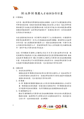 OO 大學 OO 集團人才培訓合作計畫
壹、計劃緣起


    近年來，應屆畢業的同學要跨出校園走向職場，已經不可以僅憑藉著在學校
    所學習到的知識，來應付需要具備多種能力的企業人才需求，為此同學們需
    要培養更多元的能力及更廣博的知識，但是有許多能力以及知識需要由實務
    經驗的累積及教導，並非學校所能夠給予，需要與企業合作，共同的培養學
    生們在此方面的能力。

    而在這競爭激烈的社會，許多標竿企業提早了人才招募的佈局，不僅僅等待
    畢業季招募畢業學子，許多公司更積極的透過學習體驗、暑假實習以及產學
    合作計畫，進入校園提前預約優秀人才，藉由這些類型的活動，不僅可以為
    公司提前爭取到優秀人才，更能夠降低學子進入企業適應不良而離開的機
    率，無形中為公司節省相當多的成本。


    本校、OO 集團與 XX 國際人才顧問公司在 10 月 30 日簽訂產學合作計畫，便
    是為讓學生們能夠在正式進入職場前能夠有更完整更實務的職前訓練，藉由
    本校與 OO 集團的合作，輔以 XX 國際人才顧問公司專業而有系統的職前課程
    計畫，令使本校學生可以清楚掌握個人的就業方向，在踏出學校前便可以將
    自我提升到最能夠適應社會的狀態，充分達到適才其所的目標。


貳、預期目標
  1. 本校及本校畢業生：
     預期本校與 OO 集團共同培訓出符合企業所需之優秀人才，使本校學生可
     以清楚掌握個人的就業方向，在踏出學校前便可以將自我提升到最能夠
     適應社會的狀態，充分達到適才其所的目標。
    2. OO 集團：
       而 OO 集團針對集團營運概況及人力需求所發展的職場高階人才培育計
       畫，期望藉由完整的規劃、招募流程以及績效評估，OO 集團招募培育出
       百年基業所需的經營團隊，為 OO 集團創造出長期豐碩的經營成果。
    3. XX 國際顧問公司：
       藉由 XX 國際顧問公司專業而有系統的職前課程、性向分析以及豐富的求
       職媒合經驗，能夠帶給中正畢業生更多元寬廣的就業方向，找到適合自
     己的工作，成功的踏出校園，走向職場。


4
 