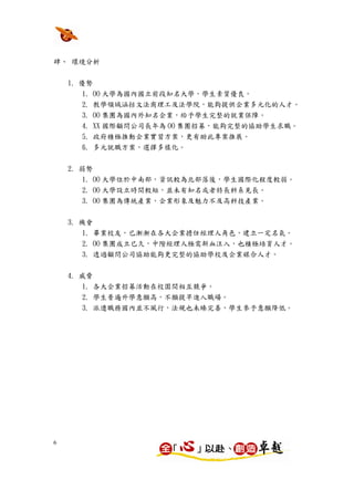 肆、 環境分析


    1. 優勢
        1. OO 大學為國內國立前段知名大學，學生素質優良。
        2. 教學領域涵括文法商理工及法學院，能夠提供企業多元化的人才。
        3. OO 集團為國內外知名企業，給予學生完整的就業保障。
        4. XX 國際顧問公司長年為 OO 集團招募，能夠完整的協助學生求職。
        5. 政府積極推動企業實習方案，更有助此專案推展。
        6. 多元就職方案，選擇多樣化。


    2. 弱勢
        1. OO 大學位於中南部，資訊較為北部落後，學生國際化程度較弱。
      2. OO 大學設立時間較短，並未有知名或者特長科系見長。
      3. OO 集團為傳統產業，企業形象及魅力不及高科技產業。

    3. 機會
        1. 畢業校友，已漸漸在各大企業擔任經理人角色，建立一定名氣。
      2. OO 集團成立已久，中階經理人極需新血注入，也積極培育人才。
      3. 透過顧問公司協助能夠更完整的協助學校及企業媒合人才。


    4. 威脅
      1. 各大企業招募活動在校園間相互競爭。
      2. 學生普遍升學意願高，不願提早進入職場。
      3. 派遣職務國內並不風行，法規也未臻完善，學生參予意願降低。




6
 