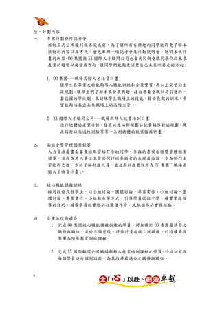 陸、計劃內容
一. 專案計劃發佈記者會
     活動正式公佈後到報名完成前，為了讓所有有興趣的同學能夠更了解本
     活動的內容以及方式，會先舉辦一場記者會及活動說明會，說明本次計
     畫的內容，OO 集團與 XX 國際人才顧問公司也會共同與會跟同學介紹未來
     產業的趨勢以及發展方向，讓同學們能夠更清楚自己未來所要走的方向。


     1. OO 集團---職場高階人才培育計畫
           讓學生在畢業之前能夠導入職能訓練和企業實習，再加上完整的生
           涯規劃，讓學生們了解未來發展興趣。藉由勞委會職訓局引進的一
           套德國的學徒制，來訓練學生職場上的技能，藉由長期的訓練，希
        望能夠培養出未來職場上的高階主管。


     2. XX 國際人才顧問公司---職場新鮮人就業培訓計畫
        進行總體的產業分析、發展以及細部規劃如就業輔導程的規劃、職
        涯諮商以及適性測驗等等一系列總體的就業服務計畫。


二.   面談會暨管理個案競賽
     人力資源處書面審查錄取資格符合的同學，參與的專案面談暨管理個案
     競賽，並與各用人單位主管共同評核參與者的表現及面談，令各部門主
     管能夠更進一步的了解新進人員，並且與以推薦任用在 OO 集團「職場高
     階人才培育計畫」。


三.   核心職能課程訓練
     採用啟發式教學法，以小組討論、團體討論、專案實作、小組討論、團
     體討論、專案實作、小組報告等方式，引導學員從做中學，確實掌握領
     導的技巧，輔導學員從實際的社團運作中，汲取領導的實務經驗。


四.   企業派任與媒合
      1. 完成 OO 集團核心職能課程訓練的學員，將任職於 OO 集團最適合之
        職務與職位，並於三個月後，評估計畫成效；就職後，仍持續參與
        集團各階層教育訓練課程。

      2. 完成 XX 國際顧問公司職場新鮮人就業培訓課程之學員，於結訓前與
        每個學員進行個別諮商，為其找尋最適合之職務與職位。


8
 