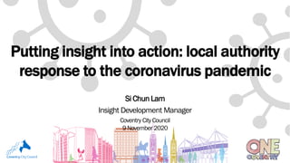 Putting insight into action: local authority
response to the coronavirus pandemic
Si Chun Lam
Insight Development Manager
Coventry CityCouncil
9 November 2020
 