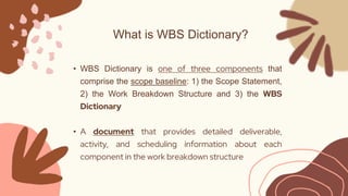 What is WBS Dictionary?
• WBS Dictionary is one of three components that
comprise the scope baseline: 1) the Scope Stateme...