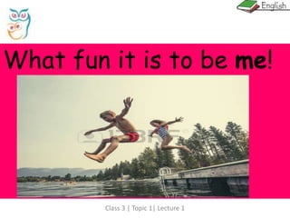 Class 3 | Topic 1| Lecture 1
What fun it is to be me!
 