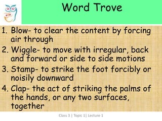 Class 3 | Topic 1| Lecture 1
1. Blow- to clear the content by forcing
air through
2. Wiggle- to move with irregular, back
and forward or side to side motions
3. Stamp- to strike the foot forcibly or
noisily downward
4. Clap- the act of striking the palms of
the hands, or any two surfaces,
together
Word Trove
 