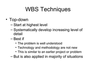 WBS Techniques
• Top-down
– Start at highest level
– Systematically develop increasing level of
detail
– Best if
• The problem is well understood
• Technology and methodology are not new
• This is similar to an earlier project or problem
– But is also applied in majority of situations
 