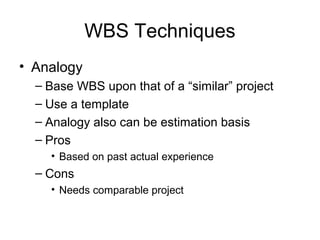 WBS Techniques
• Analogy
– Base WBS upon that of a “similar” project
– Use a template
– Analogy also can be estimation basis
– Pros
• Based on past actual experience
– Cons
• Needs comparable project
 