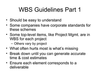 WBS Guidelines Part 1
• Should be easy to understand
• Some companies have corporate standards for
these schemes
• Some top-level items, like Project Mgmt. are in
WBS for each project
– Others vary by project
• What often hurts most is what’s missing
• Break down until you can generate accurate
time & cost estimates
• Ensure each element corresponds to a
deliverable
 