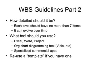 WBS Guidelines Part 2
• How detailed should it be?
– Each level should have no more than 7 items
– It can evolve over time
• What tool should you use?
– Excel, Word, Project
– Org chart diagramming tool (Visio, etc)
– Specialized commercial apps
• Re-use a “template” if you have one
 