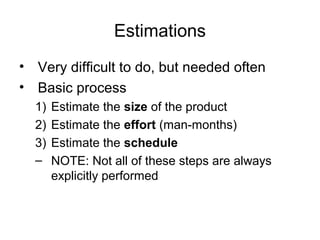 Estimations
• Very difficult to do, but needed often
• Basic process
1) Estimate the size of the product
2) Estimate the effort (man-months)
3) Estimate the schedule
– NOTE: Not all of these steps are always
explicitly performed
 
