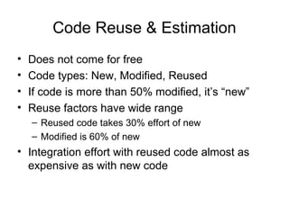 Code Reuse & Estimation
• Does not come for free
• Code types: New, Modified, Reused
• If code is more than 50% modified, it’s “new”
• Reuse factors have wide range
– Reused code takes 30% effort of new
– Modified is 60% of new
• Integration effort with reused code almost as
expensive as with new code
 