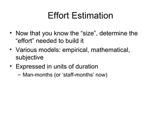 Effort Estimation
• Now that you know the “size”, determine the
“effort” needed to build it
• Various models: empirical, mathematical,
subjective
• Expressed in units of duration
– Man-months (or ‘staff-months’ now)
 