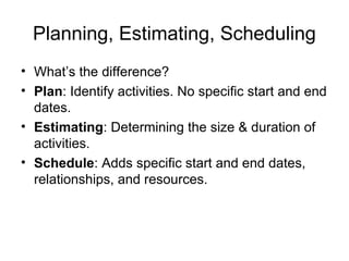 Planning, Estimating, Scheduling
• What’s the difference?
• Plan: Identify activities. No specific start and end
dates.
• Estimating: Determining the size & duration of
activities.
• Schedule: Adds specific start and end dates,
relationships, and resources.
 