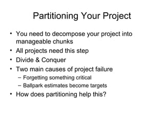 Partitioning Your Project
• You need to decompose your project into
manageable chunks
• All projects need this step
• Divide & Conquer
• Two main causes of project failure
– Forgetting something critical
– Ballpark estimates become targets
• How does partitioning help this?
 