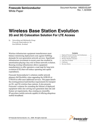 Freescale Semiconductor                                           Document Number: WBSEVOLWP
                                                                                  Rev. 1, 02/2009
White Paper




Wireless Base Station Evolution
2G and 3G Colocation Solution For LTE Access
by   Networking and Multimedia Group
     Freescale Semiconductor, Inc.
     East Kilbride, Scotland




Wireless infrastructure equipment manufacturers must                                        Contents
                                                                 1.   Deployed Network Interface Card Architectures . . . . 2
balance minimizing deployment costs against fulfilling           2.   Pseudowire and Aggregation . . . . . . . . . . . . . . . . . . . 8
demands for next generation network services. Significant        3.   Wireless Wireline Colocation . . . . . . . . . . . . . . . . . . . 9
infrastructure investment in recent years has resulted in        4.   Long Term Evolution . . . . . . . . . . . . . . . . . . . . . . . . 10
amortization playing a key role in future network evolution.     5.   Conclusion . . . . . . . . . . . . . . . . . . . . . . . . . . . . . . . . 13
                                                                 6.   Revision History . . . . . . . . . . . . . . . . . . . . . . . . . . . . 14
Reusing existing infrastructure allows equipment
manufacturers to offer operators a road map for long term
evolution (LTE) that will reduce operating and capital
expenditures.
Freescale Semiconductor’s solutions enable network
planners full flexibility when upgrading the GERAN or
UTRAN to offer users additional services. This paper details
the existing protocol and interface requirements for transport
on 2G- and 3G-wireless base stations. It also presents
Freescale’s solution for extending the lifetime of deployed
equipment while also solving next generation data rate and
feature set requirements, thus creating an extensible,
IP-anywhere mobile network capable of offering ubiquitous
mobile broadband.




© Freescale Semiconductor, Inc., 2009. All rights reserved.
 