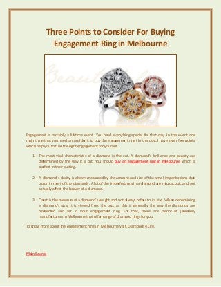 Three Points to Consider For Buying
Engagement Ring in Melbourne
Engagement is certainly a lifetime event. You need everything special for that day. In this event one
main thing that you need to consider it to buy the engagement ring i In this post, I have given few points
which help you to find the right engagement for yourself.
1. The most vital characteristic of a diamond is the cut. A diamond’s brilliance and beauty are
determined by the way it is cut. You should buy an engagement ring in Melbourne which is
perfect in their cutting.
2. A diamond’s clarity is always measured by the amount and size of the small imperfections that
occur in most of the diamonds. A lot of the imperfections in a diamond are microscopic and not
actually affect the beauty of a diamond.
3. Carat is the measure of a diamond’s weight and not always refers to its size. When determining
a diamond’s size, it is viewed from the top, as this is generally the way the diamonds are
presented and set in your engagement ring. For that, there are plenty of jewellery
manufacturers in Melbourne that offer range of diamond rings for you.
To know more about the engagement rings in Melbourne visit, Diamonds 4 Life.
Main Source
 