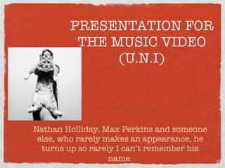 PRESENTATION FOR
         THE MUSIC VIDEO
              (U.N.I)



Nathan Holliday, Max Perkins and someone
 else, who rarely makes an appearance, he
  turns up so rarely I can’t remember his
                   name.
 
