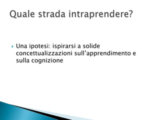    Una ipotesi: ispirarsi a solide
    concettualizzazioni sull’apprendimento e
    sulla cognizione
 