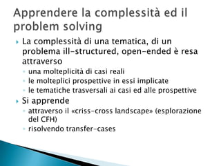    La complessità di una tematica, di un
    problema ill-structured, open-ended è resa
    attraverso
    ◦ una molteplicità di casi reali
    ◦ le molteplici prospettive in essi implicate
    ◦ le tematiche trasversali ai casi ed alle prospettive
   Si apprende
    ◦ attraverso il «criss-cross landscape» (esplorazione
      del CFH)
    ◦ risolvendo transfer-cases
 