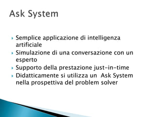    Semplice applicazione di intelligenza
    artificiale
   Simulazione di una conversazione con un
    esperto
   Supporto della prestazione just-in-time
   Didatticamente si utilizza un Ask System
    nella prospettiva del problem solver
 